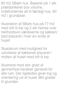 60 m2 SBark hus. Baseret på 1 stk. præfabrikeret box volume, indeholdende alt til færdigt hus. 60 m2 i grundplan.

Illustration af SBark hus på 77 m2 med loft til kip og 2 stk hemse over henholdsvis værelserne og køkken/bad placeret i hver sin ende af huset. 

Stue/alrum med mulighed for udvidelse af køkkenet placeret i midten af huset med loft til kip.

Illustreret med stor grad af gennemlyst karakter generelt for alle rum. Der ligeledes giver kig og orientering ud af huset 360 grader til grunden.



