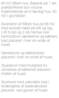 60 m2 SBark hus. Baseret på 1 stk. præfabrikeret box volume, indeholdende alt til færdigt hus. 60 m2 i grundplan.

Illustration af SBark hus på 68 m2 med ensidet hæld på loft og tag. Loft til kip og 2 stk hemse over henholdsvis værelserne og køkken/bad placeret i hver sin ende af huset.

Værelserne og køkken/bad placeret i hver sin ende af huset. 

Stue/alrum med mulighed for udvidelse af køkkenet placeret i midten af huset.

Illustreret med udendørs bad i forlængelse af badeværelset placeret  ved gavlen af huset.



