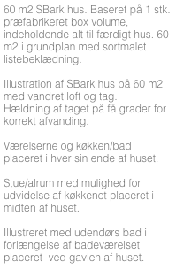 60 m2 SBark hus. Baseret på 1 stk. præfabrikeret box volume, indeholdende alt til færdigt hus. 60 m2 i grundplan med sortmalet listebeklædning.

Illustration af SBark hus på 60 m2 med vandret loft og tag. 
Hældning af taget på få grader for korrekt afvanding.

Værelserne og køkken/bad placeret i hver sin ende af huset. 

Stue/alrum med mulighed for udvidelse af køkkenet placeret i midten af huset.

Illustreret med udendørs bad i forlængelse af badeværelset placeret  ved gavlen af huset.
