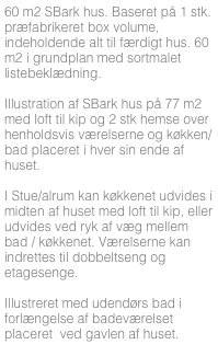 60 m2 SBark hus. Baseret på 1 stk. præfabrikeret box volume, indeholdende alt til færdigt hus. 60 m2 i grundplan med sortmalet listebeklædning.

Illustration af SBark hus på 77 m2 med loft til kip og 2 stk hemse over henholdsvis værelserne og køkken/bad placeret i hver sin ende af huset. 

I Stue/alrum kan køkkenet udvides i midten af huset med loft til kip, eller udvides ved ryk af væg mellem bad / køkkenet. Værelserne kan indrettes til dobbeltseng og etagesenge.

Illustreret med udendørs bad i forlængelse af badeværelset placeret  ved gavlen af huset.



