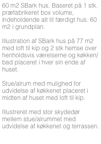 60 m2 SBark hus. Baseret på 1 stk. præfabrikeret box volume, indeholdende alt til færdigt hus. 60 m2 i grundplan.

Illustration af SBark hus på 77 m2 med loft til kip og 2 stk hemse over henholdsvis værelserne og køkken/bad placeret i hver sin ende af huset. 

Stue/alrum med mulighed for udvidelse af køkkenet placeret i midten af huset med loft til kip.

Illustreret med stor skydedør mellem stue/alrummet med udvidelse af køkkenet og terrassen.



