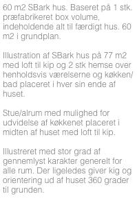 60 m2 SBark hus. Baseret på 1 stk. præfabrikeret box volume, indeholdende alt til færdigt hus. 60 m2 i grundplan.

Illustration af SBark hus på 77 m2 med loft til kip og 2 stk hemse over henholdsvis værelserne og køkken/bad placeret i hver sin ende af huset. 

Stue/alrum med mulighed for udvidelse af køkkenet placeret i midten af huset med loft til kip.

Illustreret med stor grad af gennemlyst karakter generelt for alle rum. Der ligeledes giver kig og orientering ud af huset 360 grader til grunden.



