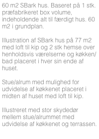 60 m2 SBark hus. Baseret på 1 stk. præfabrikeret box volume, indeholdende alt til færdigt hus. 60 m2 i grundplan.

Illustration af SBark hus på 77 m2 med loft til kip og 2 stk hemse over henholdsvis værelserne og køkken/bad placeret i hver sin ende af huset. 

Stue/alrum med mulighed for udvidelse af køkkenet placeret i midten af huset med loft til kip.

Illustreret med stor skydedør mellem stue/alrummet med udvidelse af køkkenet og terrassen.



