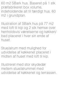 60 m2 SBark hus. Baseret på 1 stk. præfabrikeret box volume, indeholdende alt til færdigt hus. 60 m2 i grundplan.

Illustration af SBark hus på 77 m2 med loft til kip og 2 stk hemse over henholdsvis værelserne og køkken/bad placeret i hver sin ende af huset. 

Stue/alrum med mulighed for udvidelse af køkkenet placeret i midten af huset med loft til kip.

Illustreret med stor skydedør mellem stue/alrummet med udvidelse af køkkenet og terrassen.



