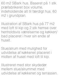 60 m2 SBark hus. Baseret på 1 stk. præfabrikeret box volume, indeholdende alt til færdigt hus. 60 m2 i grundplan.

Illustration af SBark hus på 77 m2 med loft til kip og 2 stk hemse over henholdsvis værelserne og køkken/bad placeret i hver sin ende af huset. 

Stue/alrum med mulighed for udvidelse af køkkenet placeret i midten af huset med loft til kip.

Illustreret med stor skydedør mellem stue/alrummet med udvidelse af køkkenet og terrassen.



